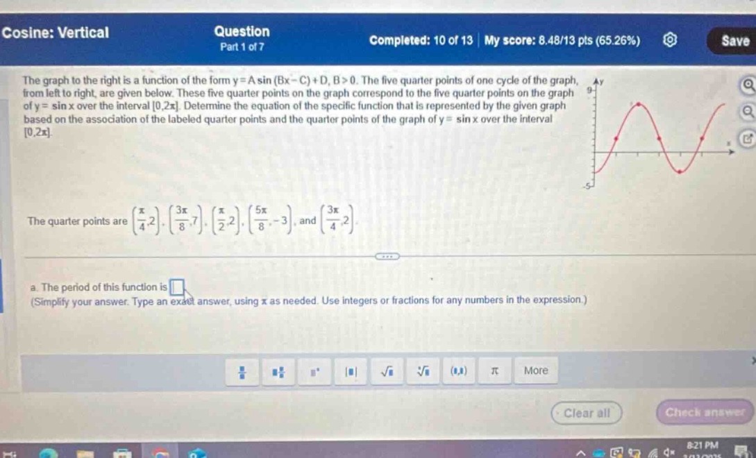 cosine: vertical question part 1 of 7 completed: 10 of 13 | my score: 8.48/13 pts (65.26%) save the graph to the right is a function of the form y = a sin (bx - c)+d, b>0. the five quarter - points of one cycle of the graph, from left to right, are given below. these five quarter - points on the graph correspond to the five quarter - points on the graph of y = sin x over the interval 0,2π. determine the equation of the specific function that is represented by the given graph based on the association of the labeled quarter - points and the quarter - points of the graph of y = sin x over the interval 0,2π. the quarter points are (π/4,2), (3π/8,7), (π/2,2), (5π/8, - 3), and (3π/4,2). a. the period of this function is (simplify your answer. type an exact answer, using π as needed. use integers or fractions for any numbers in the expression.)