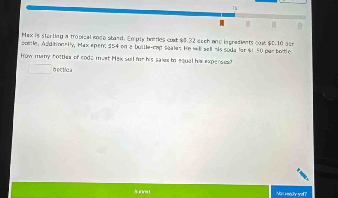 max is starting a tropical soda stand. empty bottles cost $0.32 each and ingredients cost $0.10 per bottle. additionally, max spent $54 on a bottle - cap sealer. he will sell his soda for $1.50 per bottle. how many bottles of soda must max sell for his sales to equal his expenses? bottles