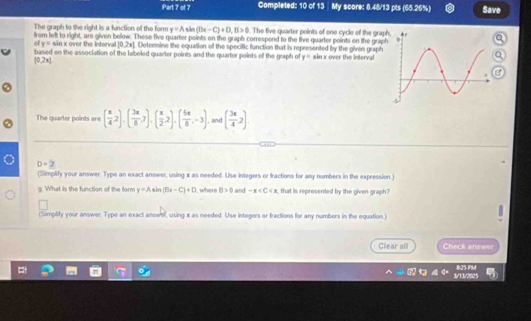 part 7 of 7 completed: 10 of 13 | my score: 8.48/13 pts (65.26%) save the graph to the right is a function of the form y = a sin (bx - c)+d, b>0. the five quarter - points of one cycle of the graph, from left to right, are given below. these five quarter - points on the graph correspond to the five quarter - points on the graph of y = sin x over the interval 0,2π. determine the equation of the specific function that is represented by the given graph based on the association of the labeled quarter - points and the quarter - points of the graph of y = sin x over the interval 0,2π. the quarter points are (π/4,2), (3π/8,7), (π/2,2), (5π/8, - 3), and (3π/4,2). d = 2 (simplify your answer. type an exact answer, using π as needed. use integers or fractions for any numbers in the expression.) g. what is the function of the form y = a sin (bx - c)+d, where b>0 and -π<c<π, that is represented by the given graph? (simplify your answer. type an exact answer, using π as needed. use integers or fractions for any numbers in the equation.) clear all check answer 8:25 pm 3/11/2025