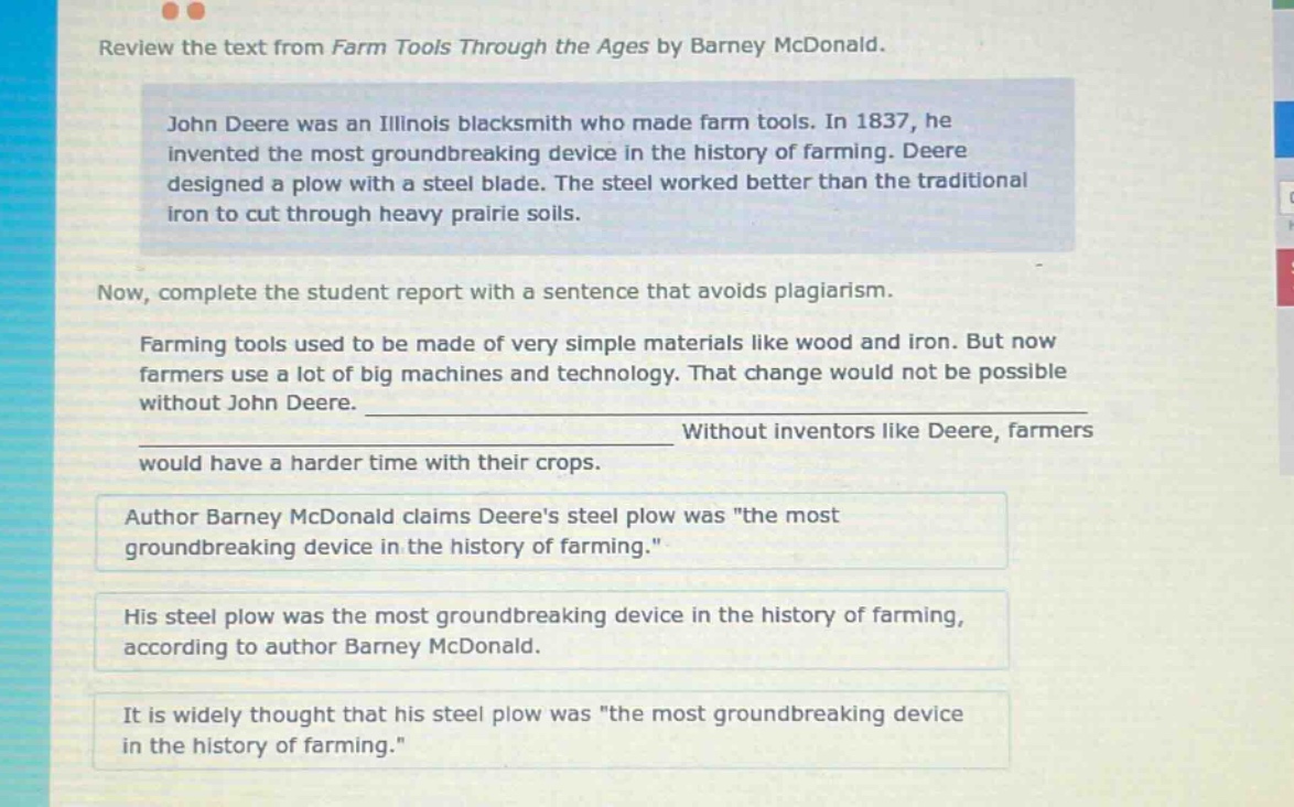 review the text from farm tools through the ages by barney mcdonald. john deere was an illinois blacksmith who made farm tools. in 1837, he invented the most groundbreaking device in the history of farming. deere designed a plow with a steel blade. the steel worked better than the traditional iron to cut through heavy prairie soils. now, complete the student report with a sentence that avoids plagiarism. farming tools used to be made of very simple materials like wood and iron. but now farmers use a lot of big machines and technology. that change would not be possible without john deere. ____________________________________________________ without inventors like deere, farmers would have a harder time with their crops. author barney mcdonald claims deeres steel plow was \the most groundbreaking device in the history of farming.\ his steel plow was the most groundbreaking device in the history of farming, according to author barney mcdonald. it is widely thought that his steel plow was \the most groundbreaking device in the history of farming.\