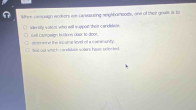when campaign workers are canvassing neighborhoods, one of their goals is to\no identify voters who will support their candidate.\no sell campaign buttons door to door.\no determine the income level of a community.\no find out which candidate voters have selected.