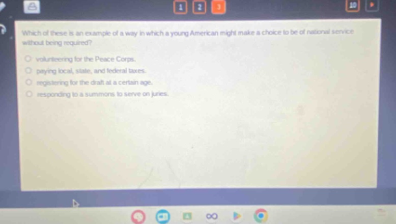 which of these is an example of a way in which a young american might make a choice to be of national service without being required?\nvolunteering for the peace corps.\npaying local, state, and federal taxes.\nregistering for the draft at a certain age.\nresponding to a summons to serve on juries.
