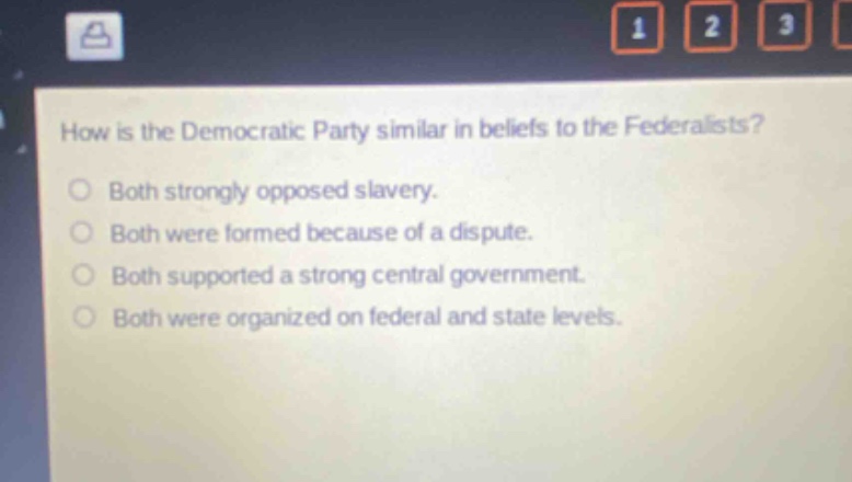how is the democratic party similar in beliefs to the federalists?\nboth strongly opposed slavery.\nboth were formed because of a dispute.\nboth supported a strong central government.\nboth were organized on federal and state levels.