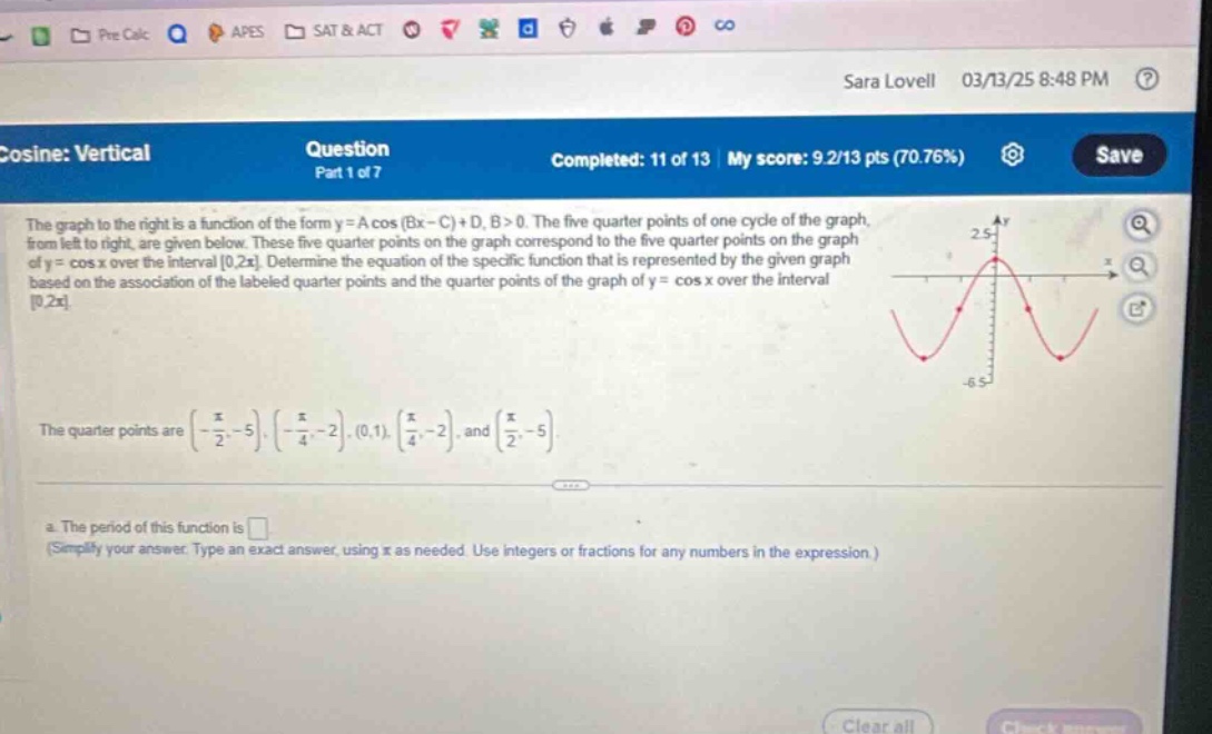 cosine: vertical question part 1 of 7 completed: 11 of 13 my score: 9.2/13 pts (70.76%) save the graph to the right is a function of the form y = a cos (bx - c)+d, b>0. the five quarter - points of one cycle of the graph, from left to right, are given below. these five quarter - points on the graph correspond to the five quarter - points on the graph of y = cos x over the interval 0,2π. determine the equation of the specific function that is represented by the given graph based on the association of the labeled quarter - points and the quarter - points of the graph of y = cos x over the interval 0,2π. the quarter - points are (-π/2,-5),(-π/4,-2),(0,1),(π/4,-2), and (π/2,-5). a. the period of this function is (simplify your answer. type an exact answer, using π as needed. use integers or fractions for any numbers in the expression.)