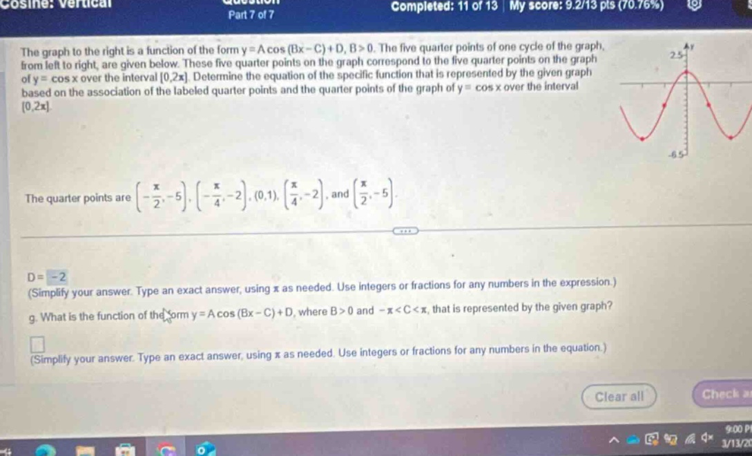 cosine: vertical part 7 of 7 question completed: 11 of 13 my score: 9.2/13 pts (70.76%) the graph to the right is a function of the form y = a cos (bx - c)+d, b>0. the five - quarter points of one cycle of the graph, from left to right, are given below. these five - quarter points on the graph correspond to the five - quarter points on the graph of y = cos x over the interval 0,2π. determine the equation of the specific function that is represented by the given graph based on the association of the labeled quarter points and the quarter points of the graph of y = cos x over the interval 0,2π. the quarter points are (-π/2,-5),(-π/4,-2),(0,1),(π/4,-2), and (π/2,-5). d = - 2 (simplify your answer. type an exact answer, using π as needed. use integers or fractions for any numbers in the expression.) g. what is the function of the form y = a cos (bx - c)+d, where b>0 and -π<c<π, that is represented by the given graph? (simplify your answer. type an exact answer, using π as needed. use integers or fractions for any numbers in the equation.)