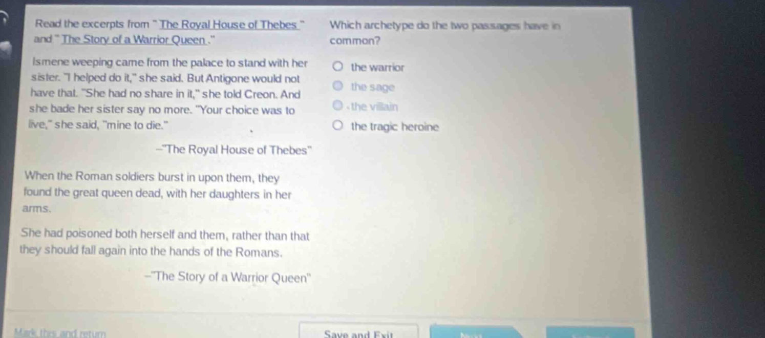read the excerpts from \the royal house of thebes\ and \the story of a warrior queen.\ ismene weeping came from the palace to stand with her sister. \i helped do it,\ she said. but antigone would not have that. \she had no share in it,\ she told creon. and she bade her sister say no more. \your choice was to live,\ she said, \mine to die.\ -\the royal house of thebes\ when the roman soldiers burst in upon them, they found the great queen dead, with her daughters in her arms. she had poisoned both herself and them, rather than that they should fall again into the hands of the romans. -\the story of a warrior queen\ which archetype do the two passages have in common? the warrior the sage the villain the tragic heroine