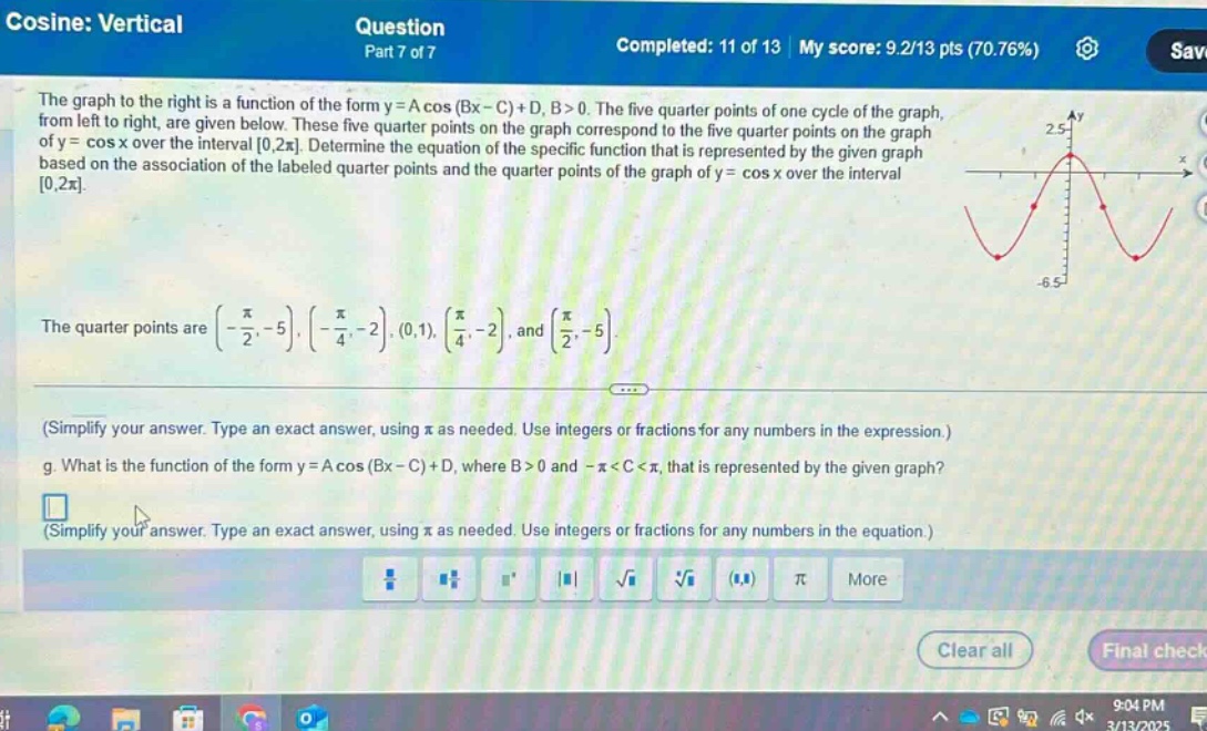 cosine: vertical\nquestion\npart 7 of 7\ncompleted: 11 of 13 my score: 9.2/13 pts (70.76%)\nthe graph to the right is a function of the form y = a cos (bx - c)+d, b > 0. the five quarter - points of one cycle of the graph, from left to right, are given below. these five quarter - points on the graph correspond to the five quarter - points on the graph of y = cos x over the interval 0,2π. determine the equation of the specific function that is represented by the given graph based on the association of the labeled quarter - points and the quarter - points of the graph of y = cos x over the interval 0,2π.\nthe quarter points are (-π/2,-5), (-π/4,-2), (0,1), (π/4,-2), and (π/2,-5).\n(simplify your answer. type an exact answer, using π as needed. use integers or fractions for any numbers in the expression.)\nwhat is the function of the form y = a cos (bx - c)+d, where b > 0 and -π < c < π, that is represented by the given graph?\n(simplify your answer. type an exact answer, using π as needed. use integers or fractions for any numbers in the equation.)