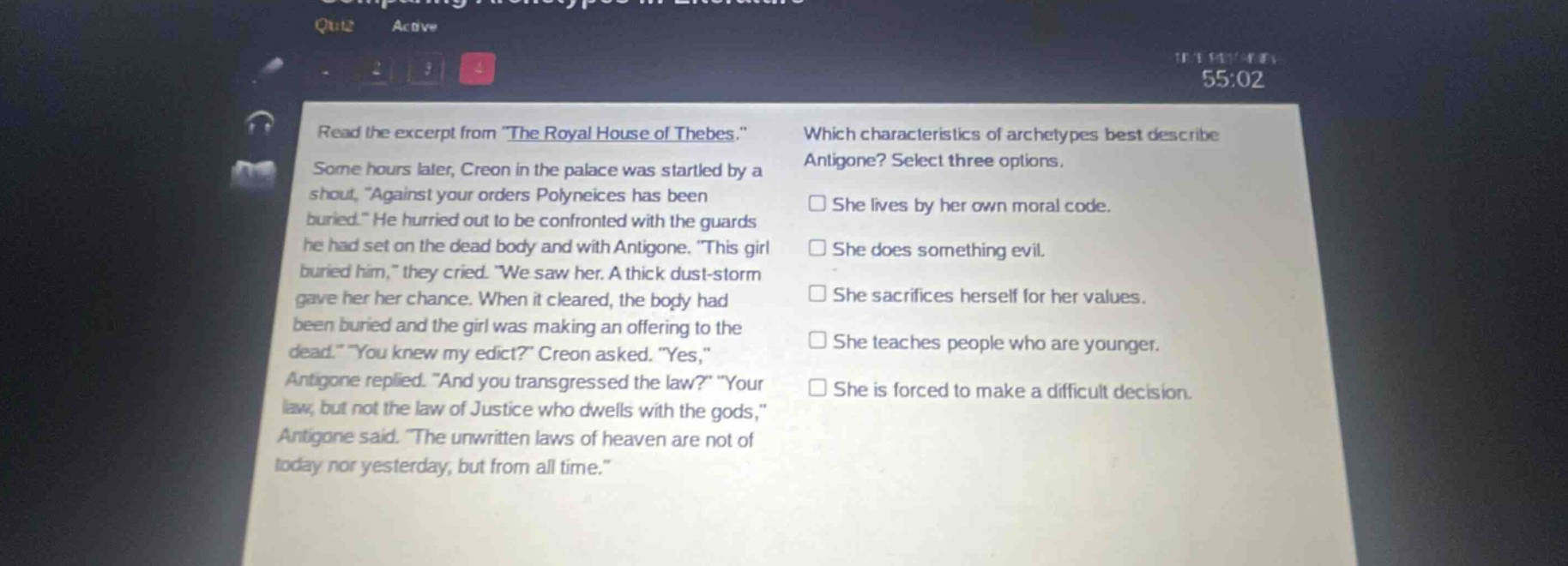 read the excerpt from \the royal house of thebes.\ some hours later, creon in the palace was startled by a shout, \against your orders polyneices has been buried.\ he hurried out to be confronted with the guards he had set on the dead body and with antigone. \this girl buried him,\ they cried. \we saw her. a thick dust - storm gave her her chance. when it cleared, the body had been buried and the girl was making an offering to the dead.\ \you knew my edict?\ creon asked. \yes,\ antigone replied. \and you transgressed the law?\ \your law, but not the law of justice who dwells with the gods,\ antigone said. \the unwritten laws of heaven are not of today nor yesterday, but from all time.\ which characteristics of archetypes best describe antigone? select three options. she lives by her own moral code. she does something evil. she sacrifices herself for her values. she teaches people who are younger. she is forced to make a difficult decision.