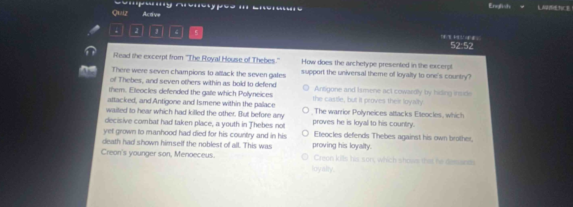 read the excerpt from \the royal house of thebes.\ there were seven champions to attack the seven gates of thebes, and seven others within as bold to defend them. eteocles defended the gate which polyneices attacked, and antigone and ismene within the palace waited to hear which had killed the other. but before any decisive combat had taken place, a youth in thebes not yet grown to manhood had died for his country and in his death had shown himself the noblest of all. this was creons younger son, menoeceus. how does the archetype presented in the excerpt support the universal theme of loyalty to ones country? antigone and ismene act cowardly by hiding inside the castle, but it proves their loyalty. the warrior polyneices attacks eteocles, which proves he is loyal to his country. eteocles defends thebes against his own brother, proving his loyalty. creon kills his son, which shows that he demands loyalty.