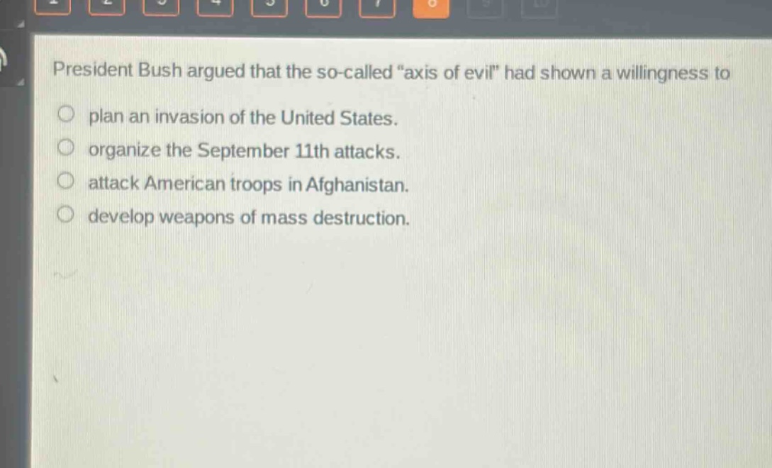president bush argued that the so - called \axis of evil\ had shown a willingness to\nplan an invasion of the united states.\norganize the september 11th attacks.\nattack american troops in afghanistan.\ndevelop weapons of mass destruction.