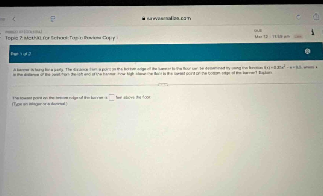 topic 7. mathxl for school topic review copy 1\npart 1 of 2\na banner is hung for a party. the distance from a point on the bottom edge of the banner to the floor can be determined by using the function f(x)=0.25x² - x + 9.5, where x is the distance of the point from the left - end of the banner. how high above the floor is the lowest point on the bottom edge of the banner? explain.\nthe lowest point on the bottom edge of the banner is feet above the floor.\n(type an integer or a decimal.)
