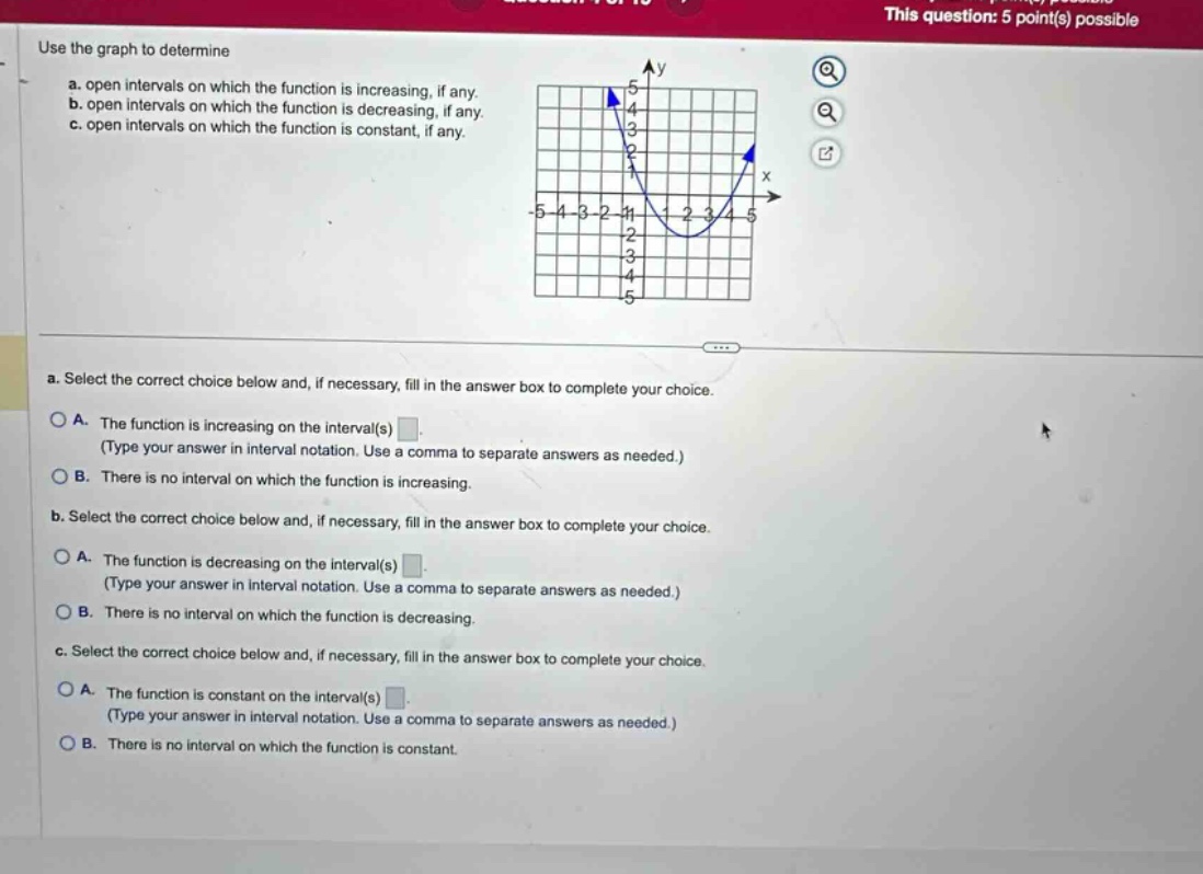 use the graph to determine\na. open intervals on which the function is increasing, if any.\nb. open intervals on which the function is decreasing, if any.\nc. open intervals on which the function is constant, if any.\na. select the correct choice below and, if necessary, fill in the answer box to complete your choice.\na. the function is increasing on the interval(s) \n(type your answer in interval notation. use a comma to separate answers as needed.)\nb. there is no interval on which the function is increasing.\nb. select the correct choice below and, if necessary, fill in the answer box to complete your choice.\na. the function is decreasing on the interval(s) \n(type your answer in interval notation. use a comma to separate answers as needed.)\nb. there is no interval on which the function is decreasing.\nc. select the correct choice below and, if necessary, fill in the answer box to complete your choice.\na. the function is constant on the interval(s) \n(type your answer in interval notation. use a comma to separate answers as needed.)\nb. there is no interval on which the function is constant.