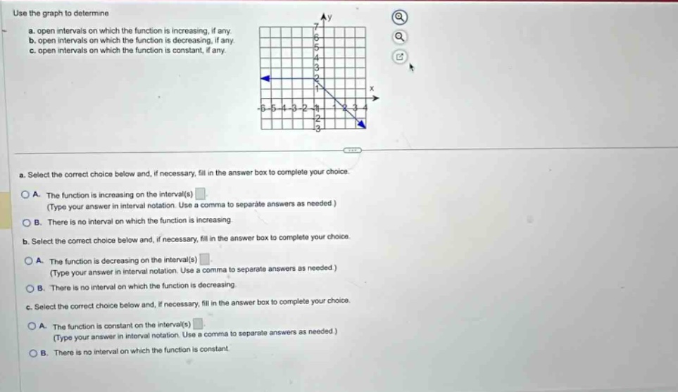 use the graph to determine\na. open intervals on which the function is increasing, if any.\nb. open intervals on which the function is decreasing, if any.\nc. open intervals on which the function is constant, if any.\na. select the correct choice below and, if necessary, fill in the answer box to complete your choice.\no a. the function is increasing on the interval(s)\n(type your answer in interval notation. use a comma to separate answers as needed.)\no b. there is no interval on which the function is increasing.\nb. select the correct choice below and, if necessary, fill in the answer box to complete your choice.\no a. the function is decreasing on the interval(s)\n(type your answer in interval notation. use a comma to separate answers as needed.)\no b. there is no interval on which the function is decreasing.\nc. select the correct choice below and, if necessary, fill in the answer box to complete your choice.\no a. the function is constant on the interval(s)\n(type your answer in interval notation. use a comma to separate answers as needed.)\no b. there is no interval on which the function is constant.