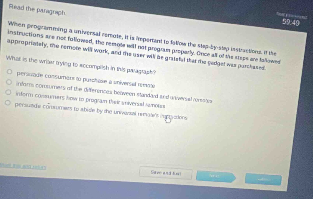 read the paragraph. when programming a universal remote, it is important to follow the step - by - step instructions. if the instructions are not followed, the remote will not program properly. once all of the steps are followed appropriately, the remote will work, and the user will be grateful that the gadget was purchased. what is the writer trying to accomplish in this paragraph? persuade consumers to purchase a universal remote inform consumers of the differences between standard and universal remotes inform consumers how to program their universal remotes persuade consumers to abide by the universal remotes instructions
