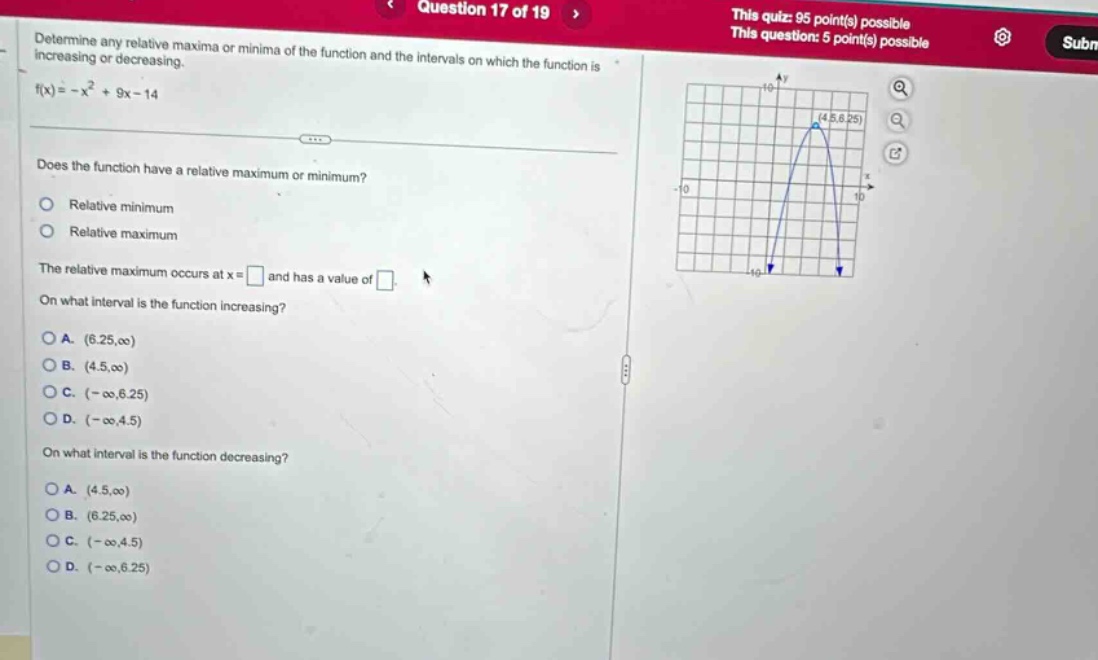 question 17 of 19 this quiz: 95 point(s) possible this question: 5 point(s) possible determine any relative maxima or minima of the function and the intervals on which the function is increasing or decreasing. f(x)= -x² + 9x - 14 does the function have a relative maximum or minimum? relative minimum relative maximum the relative maximum occurs at x = and has a value of on what interval is the function increasing? a. (6.25,∞) b. (4.5,∞) c. (-∞,6.25) d. (-∞,4.5) on what interval is the function decreasing? a. (4.5,∞) b. (6.25,∞) c. (-∞,4.5) d. (-∞,6.25)