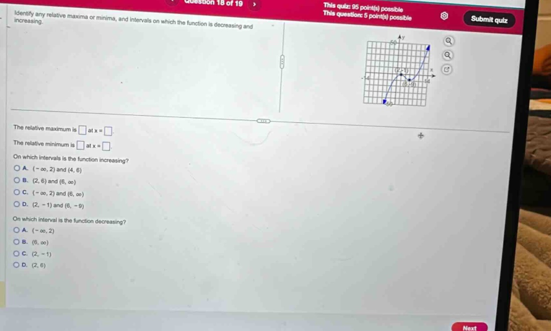 question 18 of 19 this quiz: 95 point(s) possible this question: 5 point(s) possible submit quiz identify any relative maxima or minima, and intervals on which the function is decreasing and increasing. the relative maximum is at x = the relative minimum is at x = on which intervals is the function increasing? a. (-∞, 2) and (4, 6) b. (2, 6) and (6, ∞) c. (-∞, 2) and (6, ∞) d. (2, -1) and (6, -9) on which interval is the function decreasing? a. (-∞, 2) b. (6, ∞) c. (2, -1) d. (2, 6)