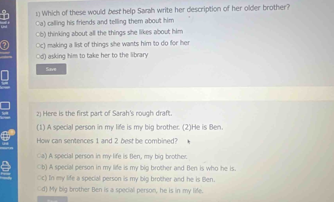 1) which of these would best help sarah write her description of her older brother?\noa) calling his friends and telling them about him\nob) thinking about all the things she likes about him\noc) making a list of things she wants him to do for her\nod) asking him to take her to the library\n\n2) here is the first part of sarahs rough draft.\n(1) a special person in my life is my big brother. (2)he is ben.\nhow can sentences 1 and 2 best be combined?\noa) a special person in my - life is ben, my big brother.\nob) a special person in my life is my big brother and ben is who he is.\noc) in my life a special person is my big brother and he is ben.\nod) my big brother ben is a special person, he is in my life.