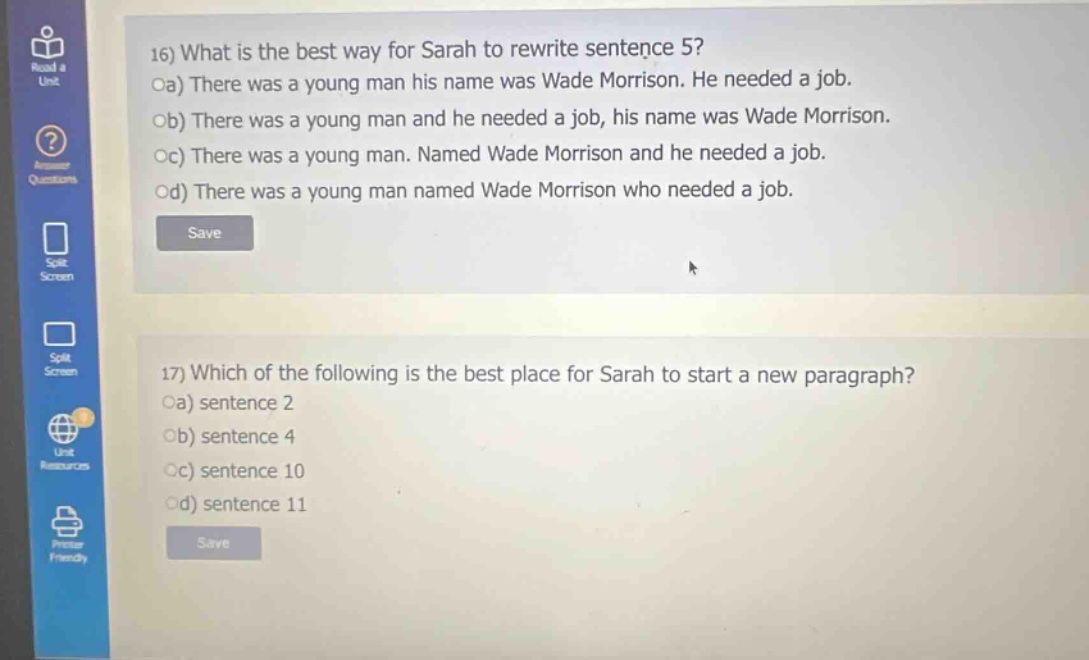 16) what is the best way for sarah to rewrite sentence 5? oa) there was a young man his name was wade morrison. he needed a job. ob) there was a young man and he needed a job, his name was wade morrison. oc) there was a young man. named wade morrison and he needed a job. od) there was a young man named wade morrison who needed a job. 17) which of the following is the best place for sarah to start a new paragraph? oa) sentence 2 ob) sentence 4 oc) sentence 10 od) sentence 11