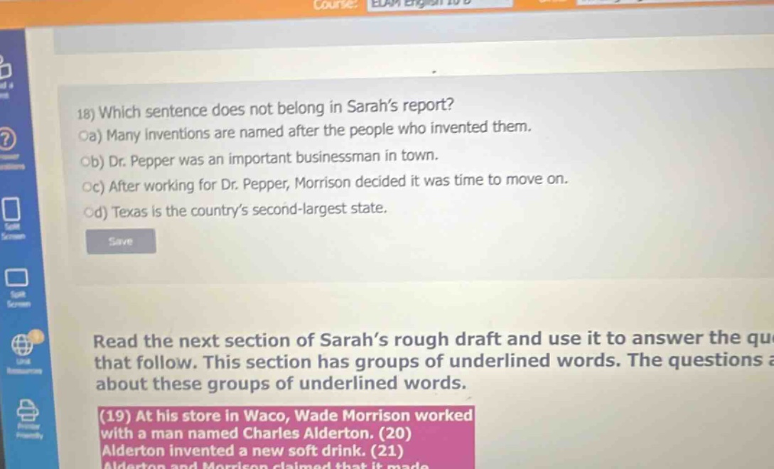 18) which sentence does not belong in sarah’s report? oa) many inventions are named after the people who invented them. ob) dr. pepper was an important businessman in town. oc) after working for dr. pepper, morrison decided it was time to move on. od) texas is the country’s second - largest state. read the next section of sarah’s rough draft and use it to answer the qu that follow. this section has groups of underlined words. the questions a about these groups of underlined words. (19) at his store in waco, wade morrison worked with a man named charles alderton. (20) alderton invented a new soft drink. (21)
