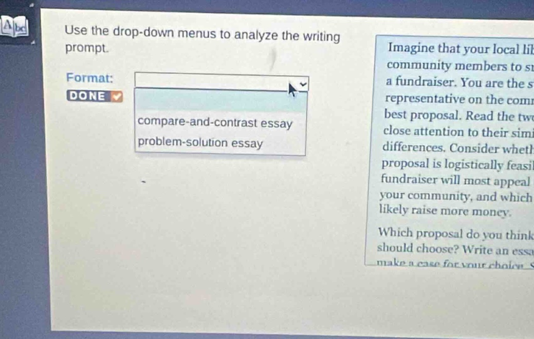 use the drop - down menus to analyze the writing prompt. format: done compare - and - contrast essay problem - solution essay imagine that your local library community members to start a fundraiser. you are the student representative on the committee to choose the best proposal. read the two proposals carefully, paying close attention to their similarities and differences. consider whether each proposal is logistically feasible, which fundraiser will most appeal to your community, and which is likely to raise more money. which proposal do you think the committee should choose? write an essay to make a case for your choice.