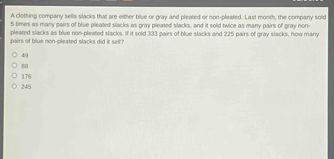 a clothing company sells slacks that are either blue or gray and pleated or non - pleated. last month, the company sold 5 times as many pairs of blue pleated slacks as gray pleated slacks, and it sold twice as many pairs of gray non - pleated slacks as blue non - pleated slacks. if it sold 333 pairs of blue slacks and 225 pairs of gray slacks, how many pairs of blue non - pleated slacks did it sell?\n49\n88\n176\n245