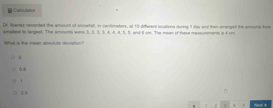dr. ibanez recorded the amount of snowfall, in centimeters, at 10 different locations during 1 day and then arranged the amounts from smallest to largest. the amounts were 3, 3, 3, 3, 4, 4, 4, 5, 5, and 6 cm. the mean of these measurements is 4 cm. what is the mean absolute deviation? 0 0.8 1 2.5