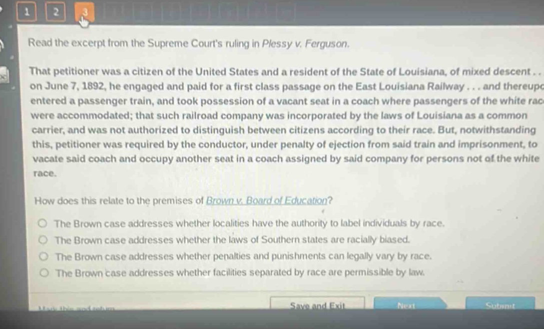 read the excerpt from the supreme courts ruling in plessy v. ferguson. that petitioner was a citizen of the united states and a resident of the state of louisiana, of mixed descent... on june 7, 1892, he engaged and paid for a first - class passage on the east louisiana railway... and thereupon entered a passenger train, and took possession of a vacant seat in a coach where passengers of the white race were accommodated; that such railroad company was incorporated by the laws of louisiana as a common carrier, and was not authorized to distinguish between citizens according to their race. but, notwithstanding this, petitioner was required by the conductor, under penalty of ejection from said train and imprisonment, to vacate said coach and occupy another seat in a coach assigned by said company for persons not of the white race. how does this relate to the premises of brown v. board of education? the brown case addresses whether localities have the authority to label individuals by race. the brown case addresses whether the laws of southern states are racially biased. the brown case addresses whether penalties and punishments can legally vary by race. the brown case addresses whether facilities separated by race are permissible by law.