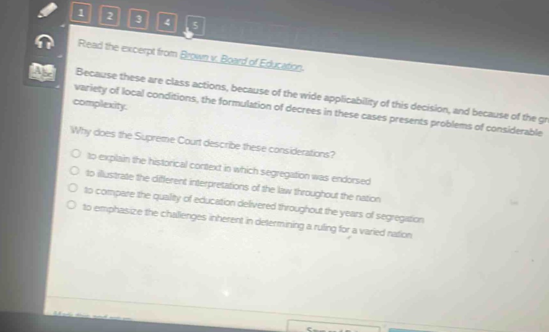 read the excerpt from brown v. board of education. because these are class actions, because of the wide applicability of this decision, and because of the great variety of local conditions, the formulation of decrees in these cases presents problems of considerable complexity. why does the supreme court describe these considerations? to explain the historical context in which segregation was endorsed to illustrate the different interpretations of the law throughout the nation to compare the quality of education delivered throughout the years of segregation to emphasize the challenges inherent in determining a ruling for a varied nation