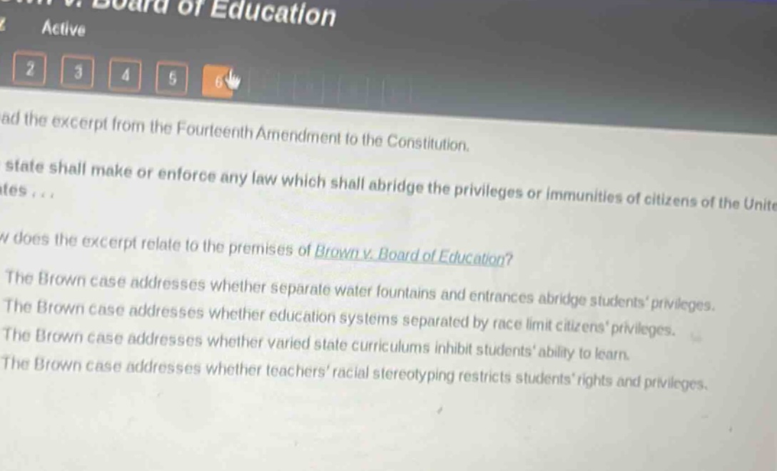 read the excerpt from the fourteenth amendment to the constitution. no state shall make or enforce any law which shall abridge the privileges or immunities of citizens of the united states... how does the excerpt relate to the premises of brown v. board of education? the brown case addresses whether separate water fountains and entrances abridge students privileges. the brown case addresses whether education systems separated by race limit citizens privileges. the brown case addresses whether varied state curriculums inhibit students ability to learn. the brown case addresses whether teachers racial stereotyping restricts students rights and privileges.