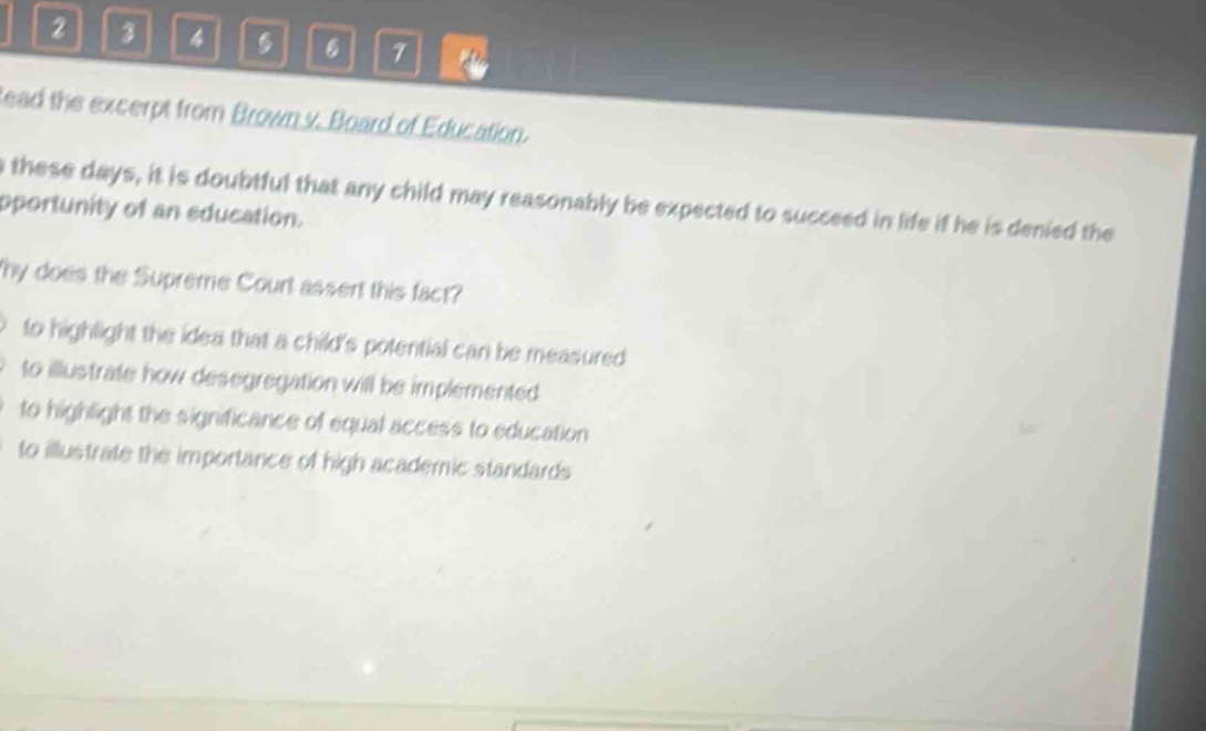 read the excerpt from brown v. board of education. in these days, it is doubtful that any child may reasonably be expected to succeed in life if he is denied the opportunity of an education. why does the supreme court assert this fact? to highlight the idea that a childs potential can be measured to illustrate how desegregation will be implemented to highlight the significance of equal access to education to illustrate the importance of high academic standards
