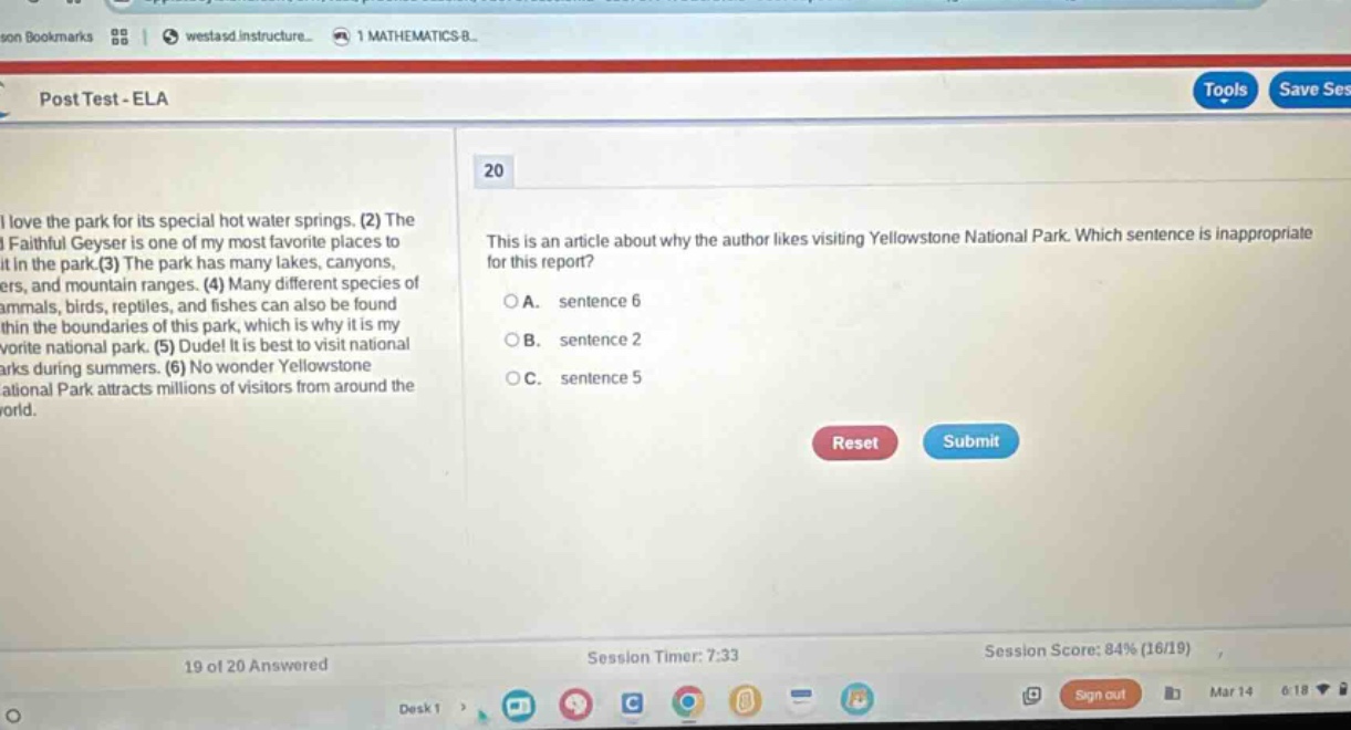 post test - ela\n20\nthis is an article about why the author likes visiting yellowstone national park. which sentence is inappropriate for this report?\na. sentence 6\nb. sentence 2\nc. sentence 5\nreset submit\n19 of 20 answered\nsession timer: 7:33\nsession score: 84% (16/19)