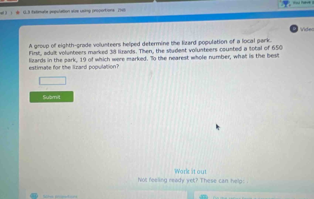 a group of eighth - grade volunteers helped determine the lizard population of a local park. first, adult volunteers marked 38 lizards. then, the student volunteers counted a total of 650 lizards in the park, 19 of which were marked. to the nearest whole number, what is the best estimate for the lizard population?