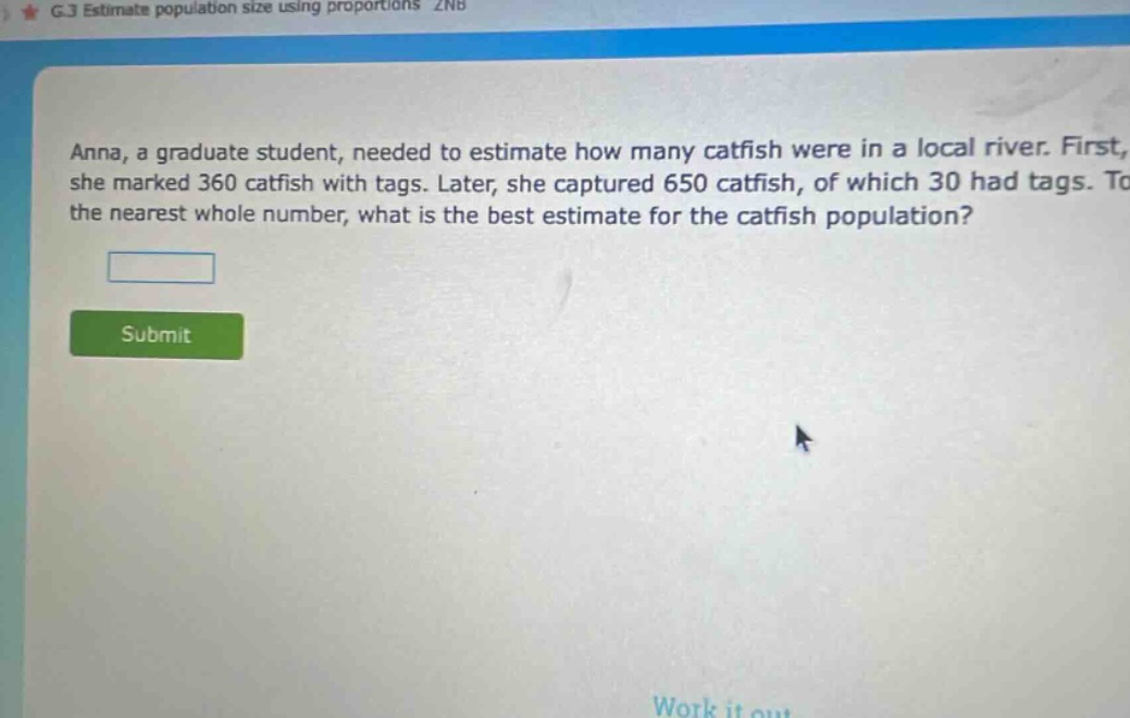 anna, a graduate student, needed to estimate how many catfish were in a local river. first, she marked 360 catfish with tags. later, she captured 650 catfish, of which 30 had tags. to the nearest whole number, what is the best estimate for the catfish population?