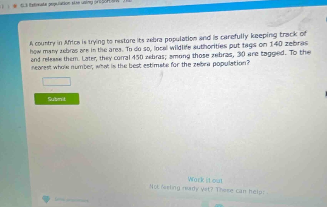 a country in africa is trying to restore its zebra population and is carefully keeping track of how many zebras are in the area. to do so, local wildlife authorities put tags on 140 zebras and release them. later, they corral 450 zebras; among those zebras, 30 are tagged. to the nearest whole number, what is the best estimate for the zebra population?