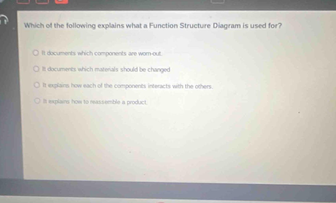 which of the following explains what a function structure diagram is used for? it documents which components are worn - out. it documents which materials should be changed. it explains how each of the components interacts with the others. it explains how to reassemble a product