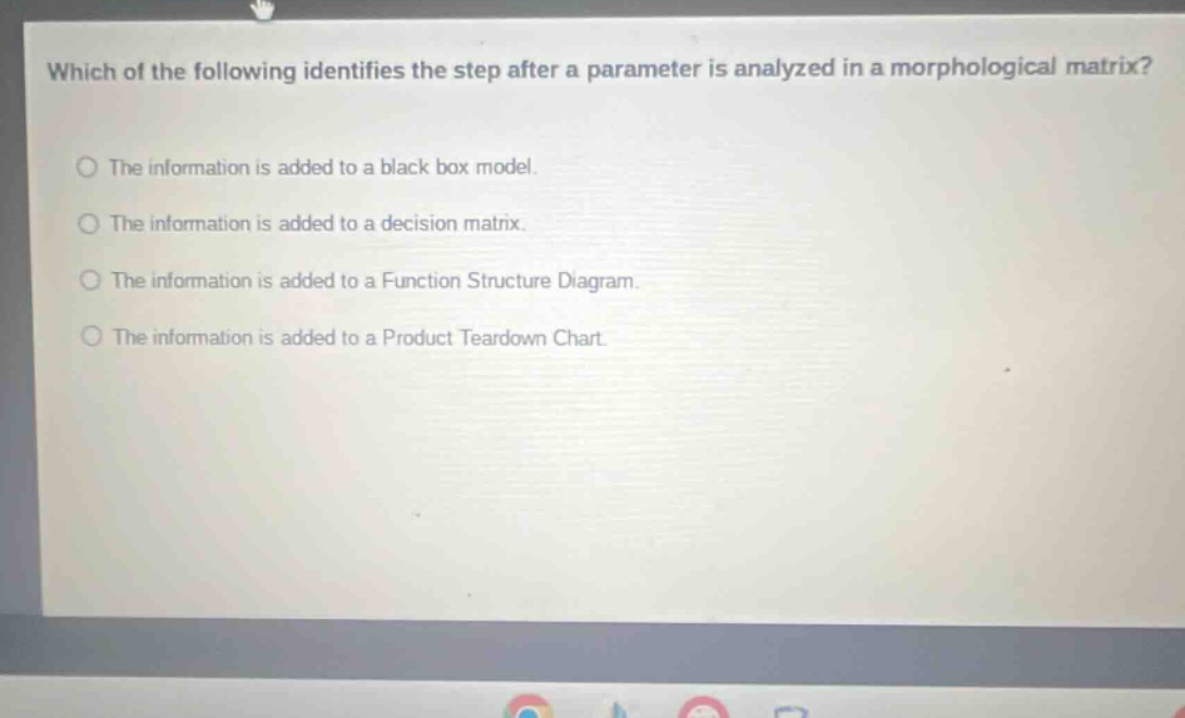 which of the following identifies the step after a parameter is analyzed in a morphological matrix? the information is added to a black box model. the information is added to a decision matrix. the information is added to a function structure diagram. the information is added to a product teardown chart.