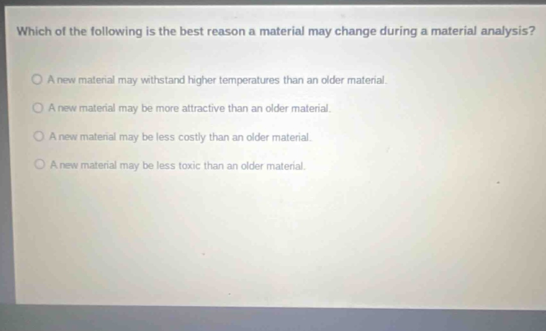 which of the following is the best reason a material may change during a material analysis? a new material may withstand higher temperatures than an older material. a new material may be more attractive than an older material. a new material may be less costly than an older material. a new material may be less toxic than an older material.