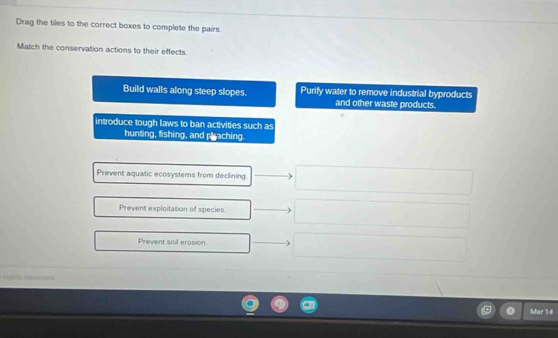 drag the tiles to the correct boxes to complete the pairs. match the conservation actions to their effects. build walls along steep slopes. purify water to remove industrial byproducts and other waste products. introduce tough laws to ban activities such as hunting, fishing, and poaching. prevent aquatic ecosystems from declining. prevent exploitation of species. prevent soil erosion.