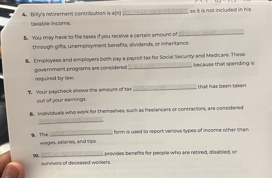 4. billys retirement contribution is a(n) , so it is not included in his taxable income.\n5. you may have to file taxes if you receive a certain amount of through gifts, unemployment benefits, dividends, or inheritance.\n6. employees and employers both pay a payroll tax for social security and medicare. these government programs are considered because that spending is required by law.\n7. your paycheck shows the amount of tax that has been taken out of your earnings.\n8. individuals who work for themselves, such as freelancers or contractors, are considered \n9. the form is used to report various types of income other than wages, salaries, and tips.\n10. provides benefits for people who are retired, disabled, or survivors of deceased workers.