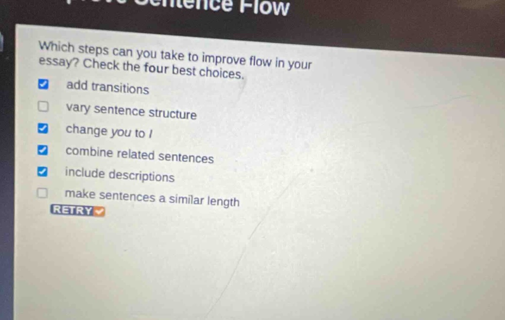 which steps can you take to improve flow in your essay? check the four best choices. add transitions vary sentence structure change you to i combine related sentences include descriptions make sentences a similar length retry