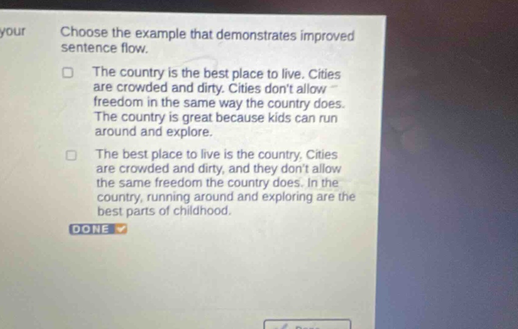 choose the example that demonstrates improved sentence flow. the country is the best place to live. cities are crowded and dirty. cities dont allow freedom in the same way the country does. the country is great because kids can run around and explore. the best place to live is the country. cities are crowded and dirty, and they dont allow the same freedom the country does. in the country, running around and exploring are the best parts of childhood. done