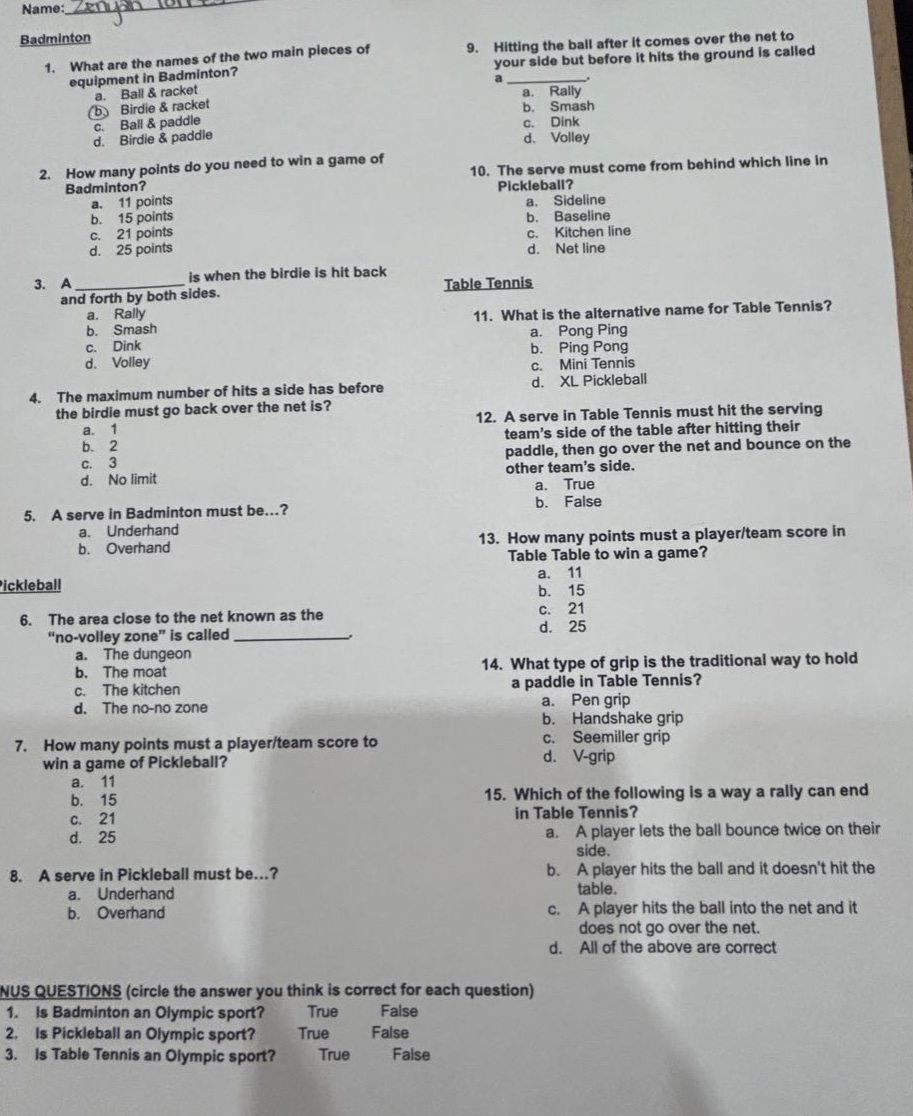 name: zenjan lones badminton 1. what are the names of the two main pieces of equipment in badminton? a. ball & racket b. birdie & racket c. ball & paddle d. birdie & paddle 2. how many points do you need to win a game of badminton? a. 11 points b. 15 points c. 21 points d. 25 points 3. a is when the birdie is hit back and forth by both sides. a. rally b. smash c. dink d. volley 4. the maximum number of hits a side has before the birdie must go back over the net is? a. 1 b. 2 c. 3 d. no limit 5. a serve in badminton must be...? a. underhand b. overhand pickleball 6. the area close to the net known as the “no - volley zone” is called _____________. a. the dungeon b. the moat c. the kitchen d. the no - no zone 7. how many points must a player/team score to win a game of pickleball? a. 11 b. 15 c. 21 d. 25 8. a serve in pickleball must be...? a. underhand b. overhand 9. hitting the ball after it comes over the net to your side but before it hits the ground is called a _____________. a. rally b. smash c. dink d. volley 10. the serve must come from behind which line in pickleball? a. sideline b. baseline c. kitchen line d. net line table tennis 11. what is the alternative name for table tennis? a. pong pong b. ping pong c. mini tennis d. xl pickleball 12. a serve in table tennis must hit the serving team’s side of the table after hitting their paddle, then go over the net and bounce on the other team’s side. a. true b. false 13. how many points must a player/team score in table table to win a game? a. 11 b. 15 c. 21 d. 25 14. what type of grip is the traditional way to hold a paddle in table tennis? a. pen grip b. handshake grip c. seemiller grip d. v - grip 15. which of the following is a way a rally can end in table tennis? a. a player lets the ball bounce twice on their side. b. a player hits the ball and it doesn’t hit the table. c. a player hits the ball into the net and it does not go over the net. d. all of the above are correct nus questions (circle the answer you think is correct for each question) 1. is badminton an olympic sport? true false 2. is pickleball an olympic sport? true false 3. is table tennis an olympic sport? true false