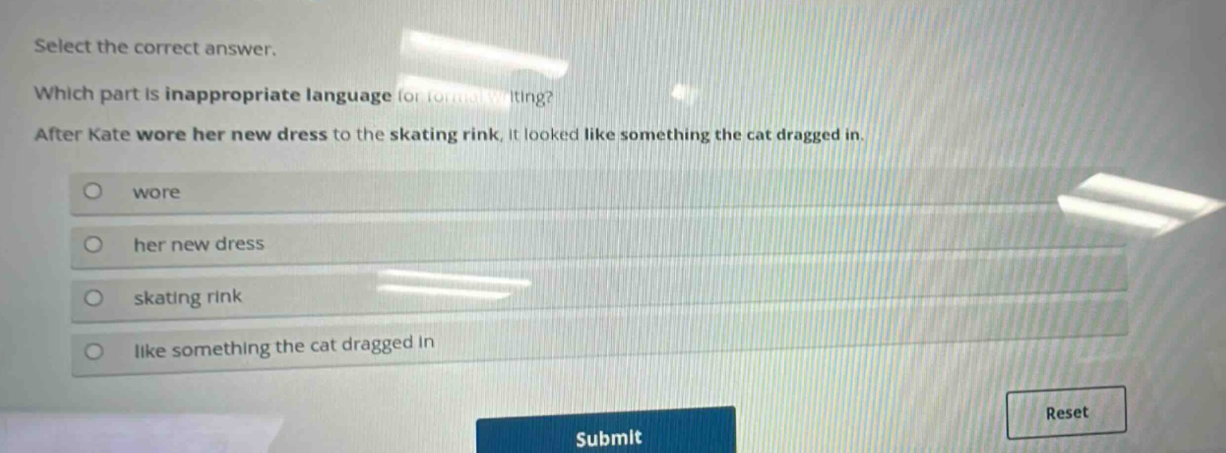 select the correct answer. which part is inappropriate language for formal writing? after kate wore her new dress to the skating rink, it looked like something the cat dragged in. wore her new dress skating rink like something the cat dragged in