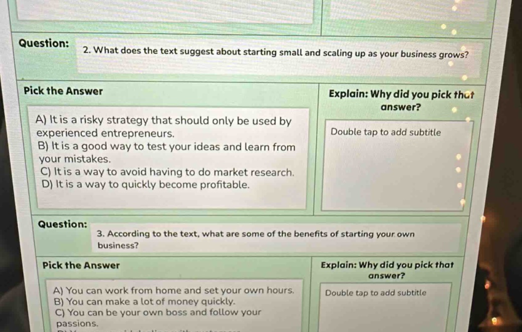 question: 2. what does the text suggest about starting small and scaling up as your business grows? pick the answer a) it is a risky strategy that should only be used by experienced entrepreneurs. b) it is a good way to test your ideas and learn from your mistakes. c) it is a way to avoid having to do market research. d) it is a way to quickly become profitable. explain: why did you pick that answer? double tap to add subtitle question: 3. according to the text, what are some of the benefits of starting your own business? pick the answer a) you can work from home and set your own hours. b) you can make a lot of money quickly. c) you can be your own boss and follow your passions. explain: why did you pick that answer? double tap to add subtitle
