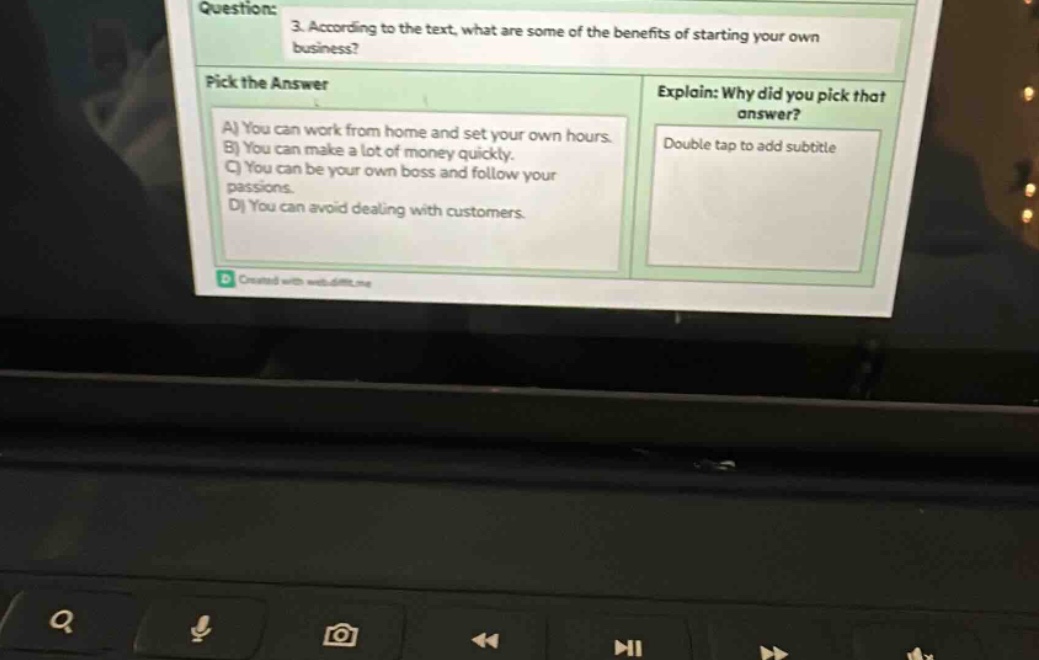 question: 3. according to the text, what are some of the benefits of starting your own business? pick the answer a) you can work from home and set your own hours. b) you can make a lot of money quickly. c) you can be your own boss and follow your passions. d) you can avoid dealing with customers. explain: why did you pick that answer? double tap to add subtitle