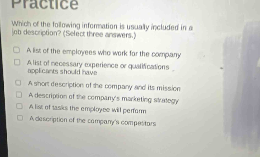 practice\nwhich of the following information is usually included in a job description? (select three answers.)\n□ a list of the employees who work for the company\n□ a list of necessary experience or qualifications applicants should have\n□ a short description of the company and its mission\n□ a description of the companys marketing strategy\n□ a list of tasks the employee will perform\n□ a description of the companys competitors