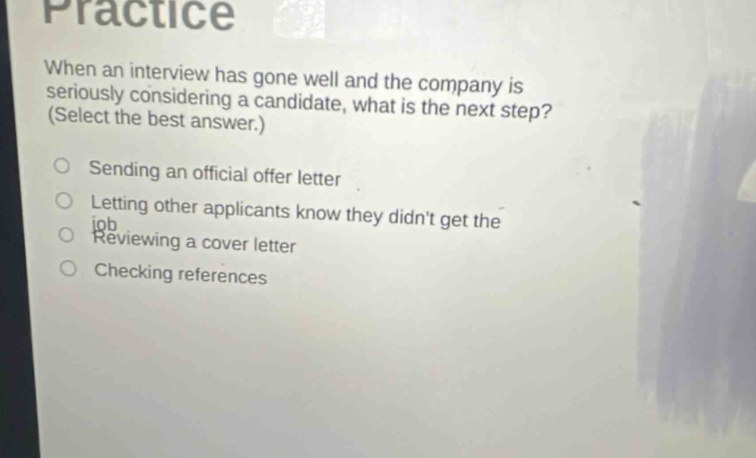 practice when an interview has gone well and the company is seriously considering a candidate, what is the next step? (select the best answer.) sending an official offer letter letting other applicants know they didnt get the job reviewing a cover letter checking references