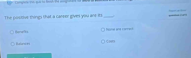 complete this quiz to finish the assignment for intro to business. the positive things that a career gives you are its ____. benefits none are correct balances costs