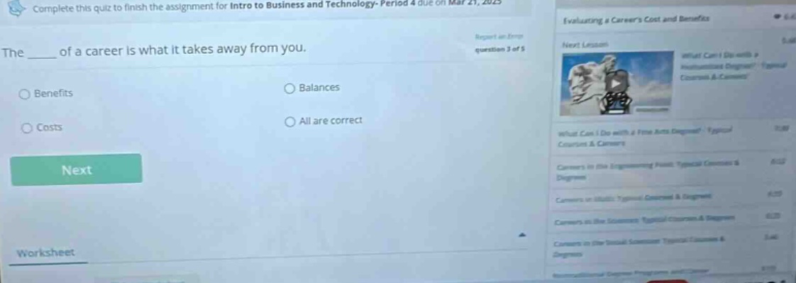 complete this quiz to finish the assignment for intro to business and technology- period 4 due on mar 21, 2023. the ____ of a career is what it takes away from you. benefits costs balances all are correct next worksheet evaluating a careers cost and benefits report an error question 3 of 5 what can i do with a fine arts degree? typical courses & careers careers in the engineering field: typical courses & degrees careers in studio: typical courses & degrees careers in the sciences: typical courses & degrees careers in the visual arts: typical courses & degrees