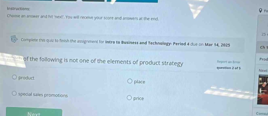 instructions: choose an answer and hit next. you will receive your score and answers at the end. complete this quiz to finish the assignment for intro to business and technology- period 4 due on mar 14, 2025 which of the following is not one of the elements of product strategy report an error question 2 of 5 product place special sales promotions price